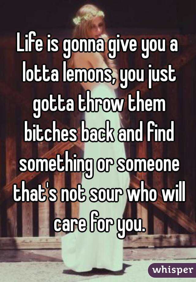 Life is gonna give you a lotta lemons, you just gotta throw them bitches back and find something or someone that's not sour who will care for you.