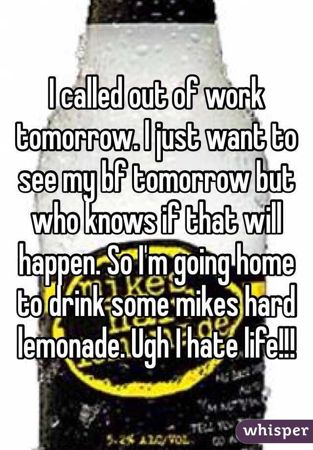 I called out of work tomorrow. I just want to see my bf tomorrow but who knows if that will happen. So I'm going home to drink some mikes hard lemonade. Ugh I hate life!!!