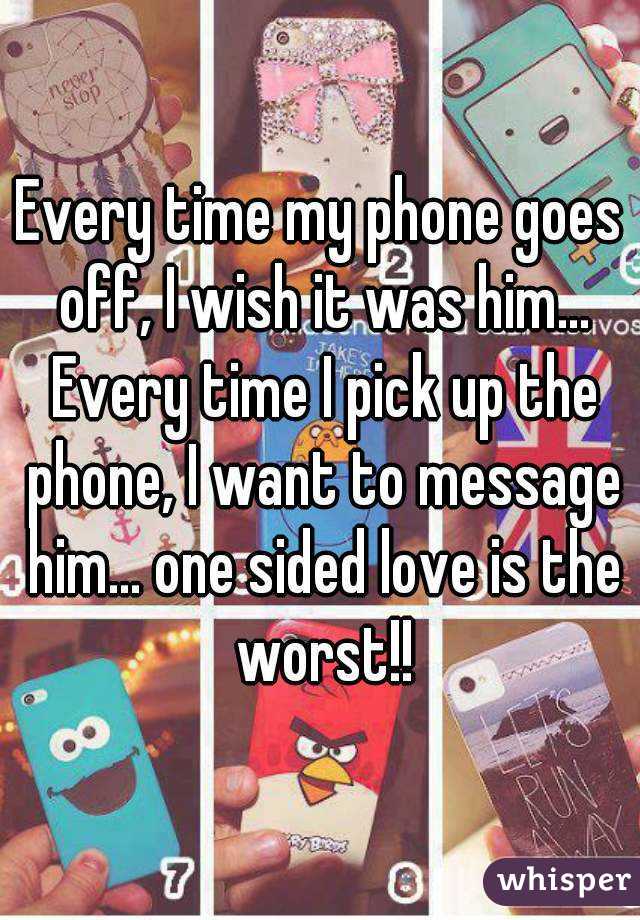 Every time my phone goes off, I wish it was him... Every time I pick up the phone, I want to message him... one sided love is the worst!!