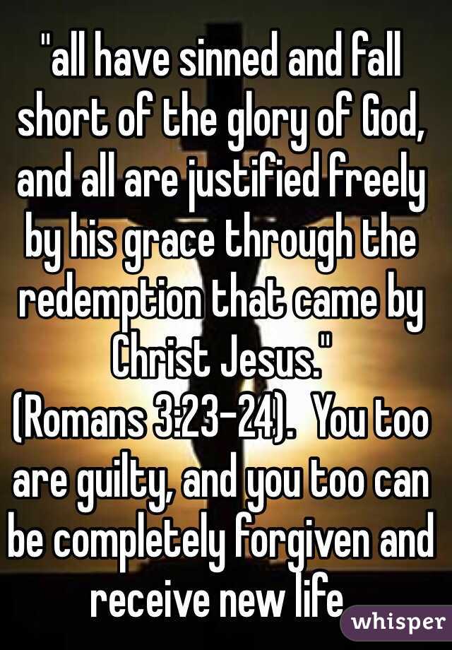 "all have sinned and fall short of the glory of God, and all are justified freely by his grace through the redemption that came by Christ Jesus."
(Romans‬ ‭3‬:‭23-24‬).  You too are guilty, and you too can be completely forgiven and receive new life.