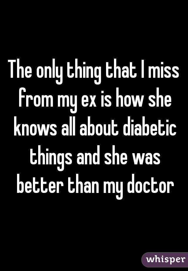 The only thing that I miss from my ex is how she knows all about diabetic things and she was better than my doctor