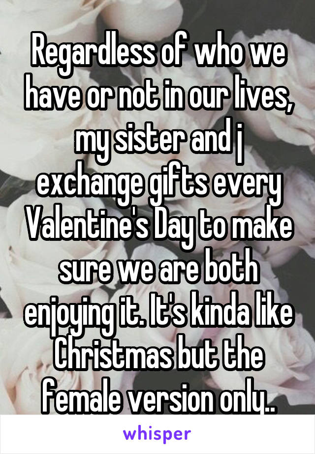 Regardless of who we have or not in our lives, my sister and j exchange gifts every Valentine's Day to make sure we are both enjoying it. It's kinda like Christmas but the female version only..