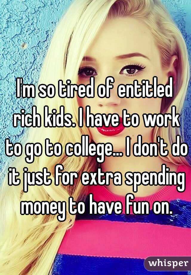 I'm so tired of entitled rich kids. I have to work to go to college... I don't do it just for extra spending money to have fun on.