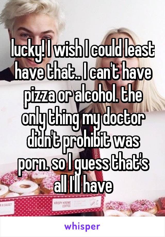 lucky! I wish I could least have that.. I can't have pizza or alcohol. the only thing my doctor didn't prohibit was porn. so I guess that's all I'll have