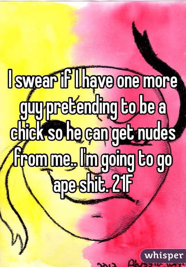 I swear if I have one more guy pretending to be a chick so he can get nudes from me.. I'm going to go ape shit. 21F
