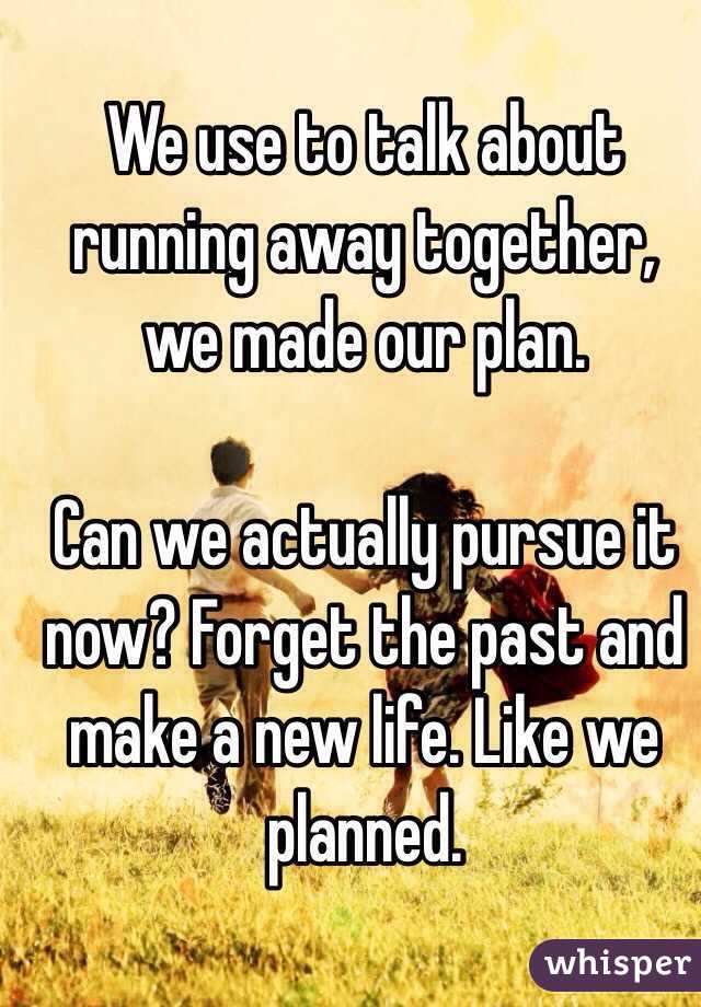 We use to talk about running away together, we made our plan. 

Can we actually pursue it now? Forget the past and make a new life. Like we planned. 