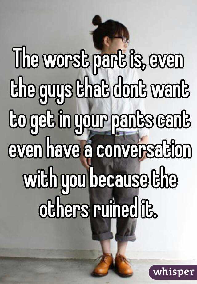 The worst part is, even the guys that dont want to get in your pants cant even have a conversation with you because the others ruined it. 
