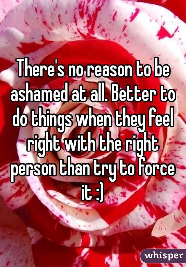 There's no reason to be ashamed at all. Better to do things when they feel right with the right person than try to force it :)
