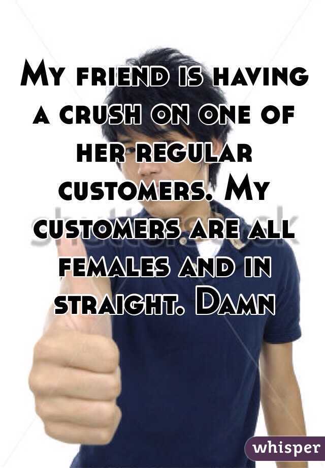 My friend is having a crush on one of her regular customers. My customers are all females and in straight. Damn  