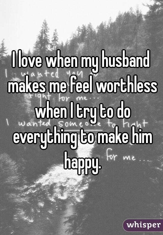 I love when my husband makes me feel worthless when I try to do everything to make him happy.