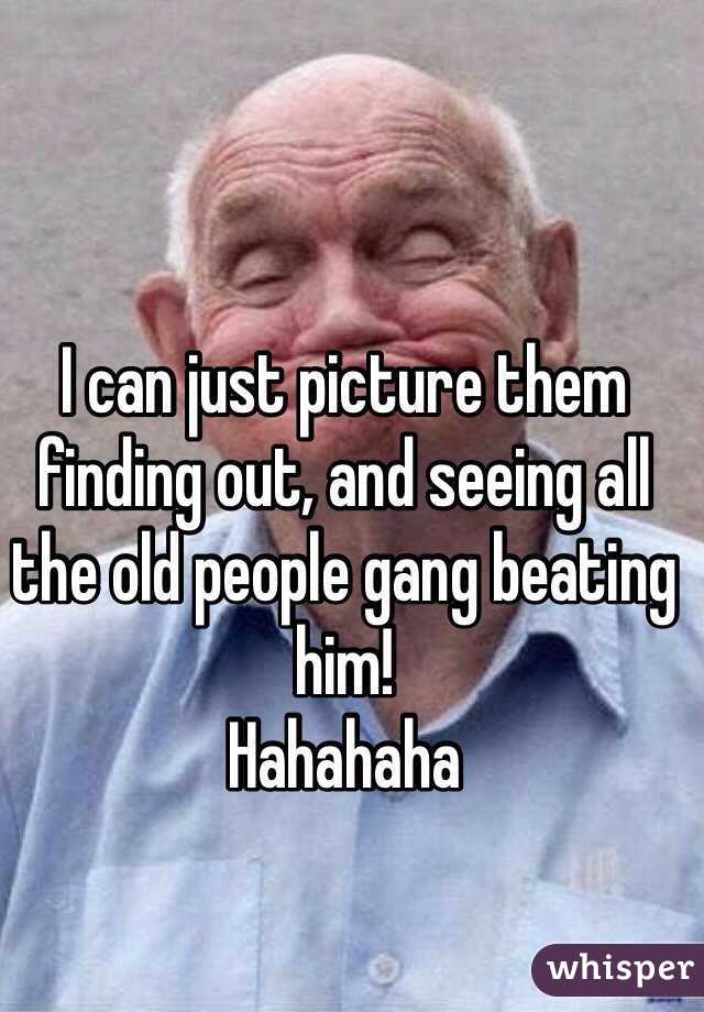 I can just picture them finding out, and seeing all the old people gang beating him! 
Hahahaha