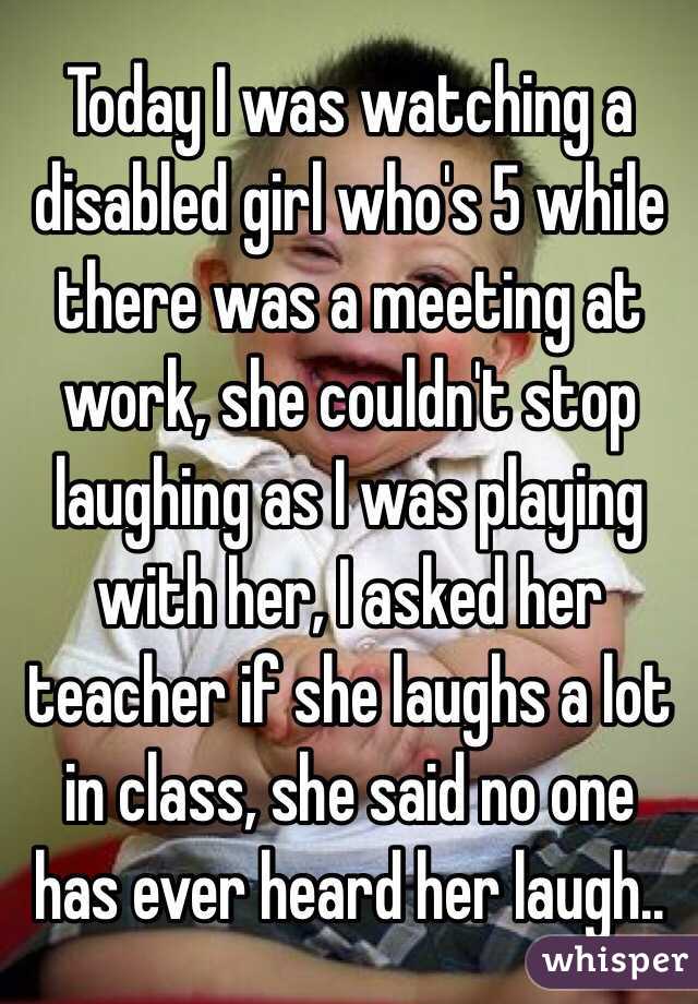 Today I was watching a disabled girl who's 5 while there was a meeting at work, she couldn't stop laughing as I was playing with her, I asked her teacher if she laughs a lot in class, she said no one has ever heard her laugh..