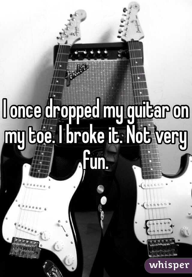 I once dropped my guitar on my toe. I broke it. Not very fun.