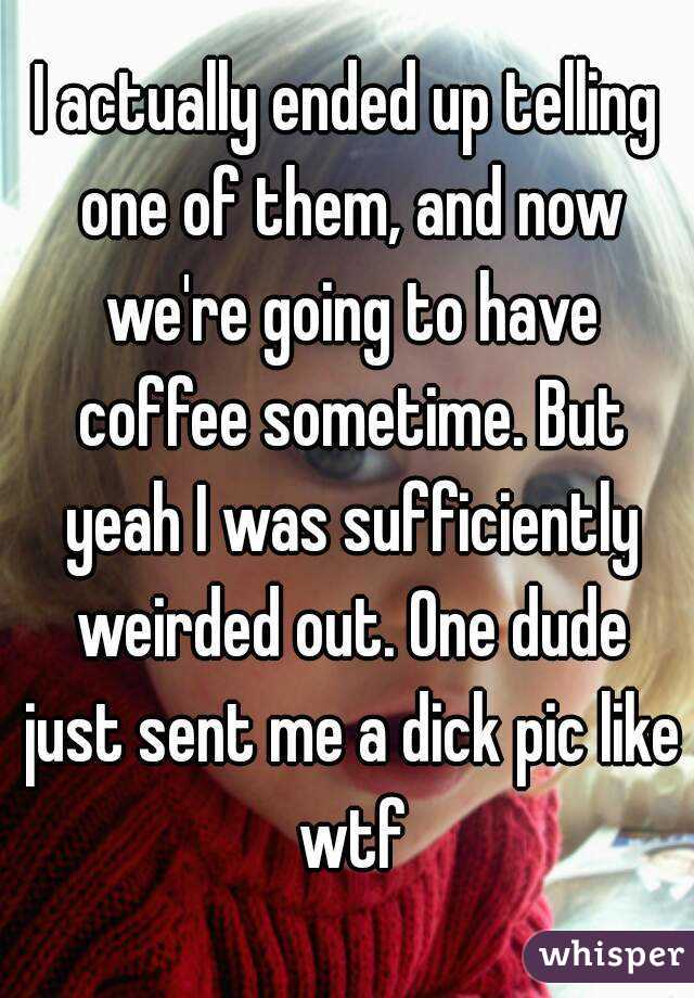 I actually ended up telling one of them, and now we're going to have coffee sometime. But yeah I was sufficiently weirded out. One dude just sent me a dick pic like wtf