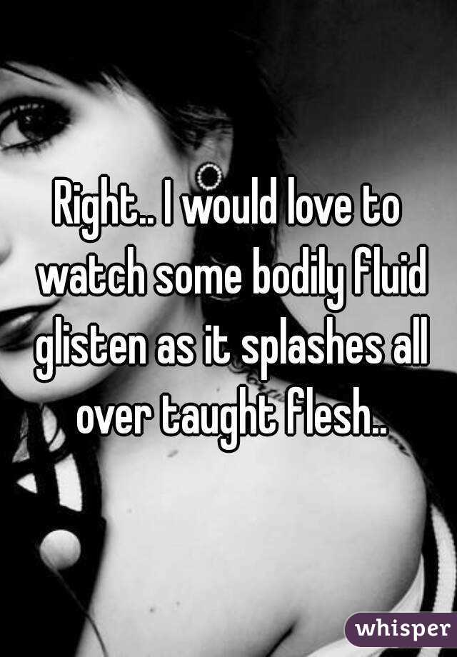 Right.. I would love to watch some bodily fluid glisten as it splashes all over taught flesh..