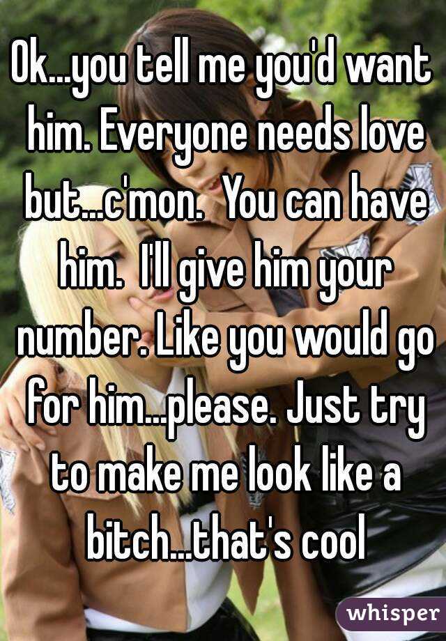 Ok...you tell me you'd want him. Everyone needs love but...c'mon.  You can have him.  I'll give him your number. Like you would go for him...please. Just try to make me look like a bitch...that's cool