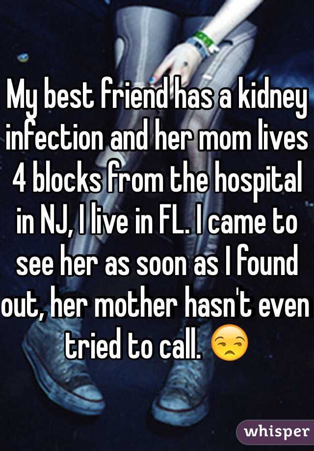 My best friend has a kidney infection and her mom lives 4 blocks from the hospital in NJ, I live in FL. I came to see her as soon as I found out, her mother hasn't even tried to call. 😒