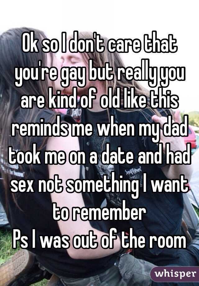 Ok so I don't care that you're gay but really you are kind of old like this reminds me when my dad took me on a date and had sex not something I want to remember
Ps I was out of the room  