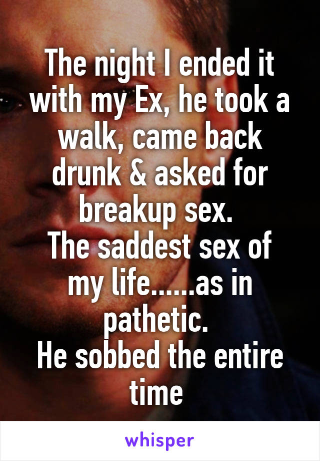 The night I ended it with my Ex, he took a walk, came back drunk & asked for breakup sex. 
The saddest sex of my life......as in pathetic. 
He sobbed the entire time 