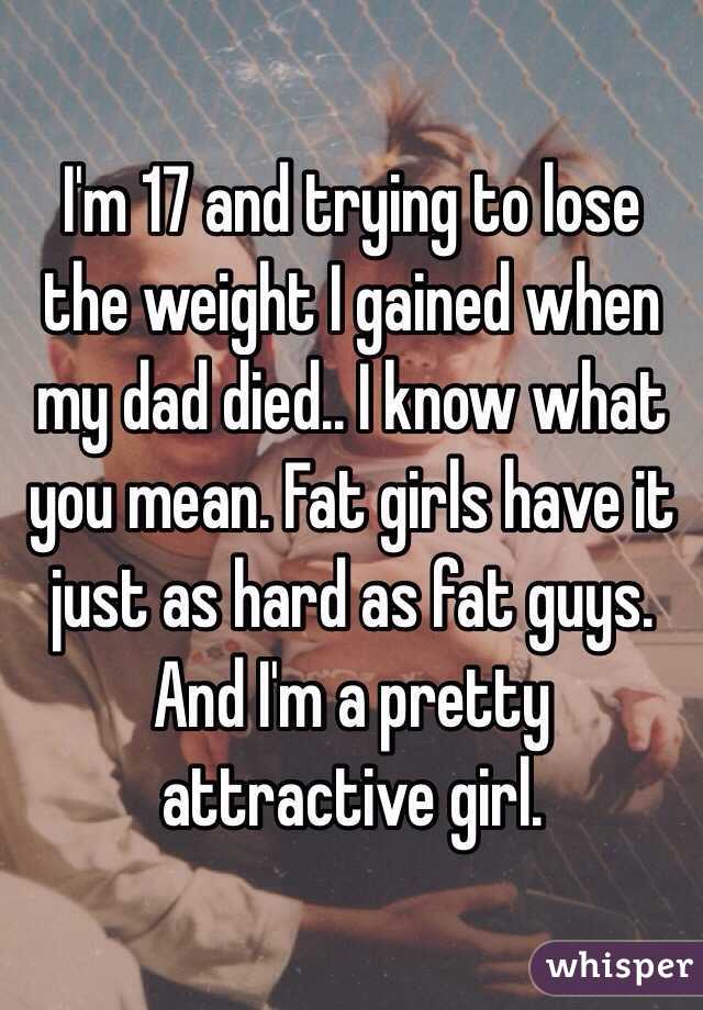 I'm 17 and trying to lose the weight I gained when my dad died.. I know what you mean. Fat girls have it just as hard as fat guys. And I'm a pretty attractive girl. 