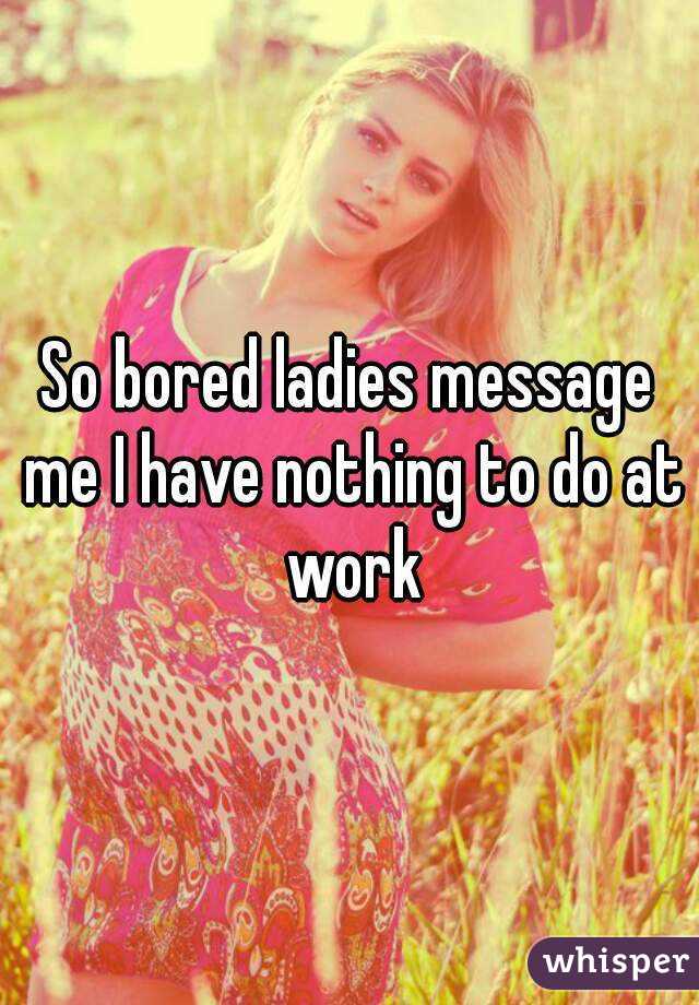 So bored ladies message me I have nothing to do at work