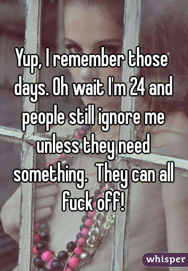 Yup, I remember those days. Oh wait I'm 24 and people still ignore me unless they need something.  They can all fuck off!