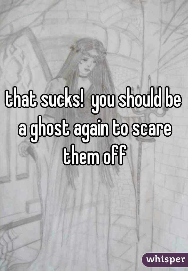 that sucks!  you should be a ghost again to scare them off
