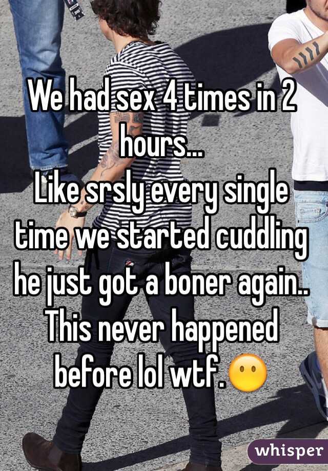 We had sex 4 times in 2 hours... 
Like srsly every single time we started cuddling he just got a boner again..
This never happened before lol wtf.😶