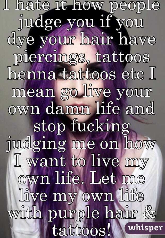 I hate it how people judge you if you dye your hair have piercings, tattoos  henna tattoos etc I mean go live your own damn life and stop fucking judging me on how I want to live my own life. Let me live my own life with purple hair & tattoos! 