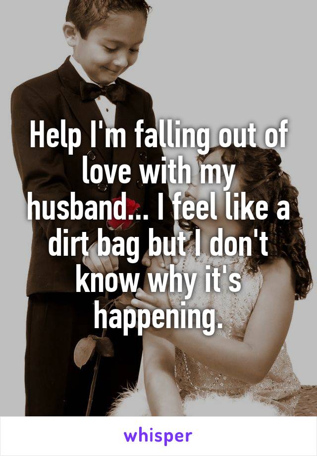 Help I'm falling out of love with my husband... I feel like a dirt bag but I don't know why it's happening.
