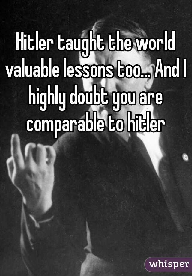 Hitler taught the world valuable lessons too... And I highly doubt you are comparable to hitler