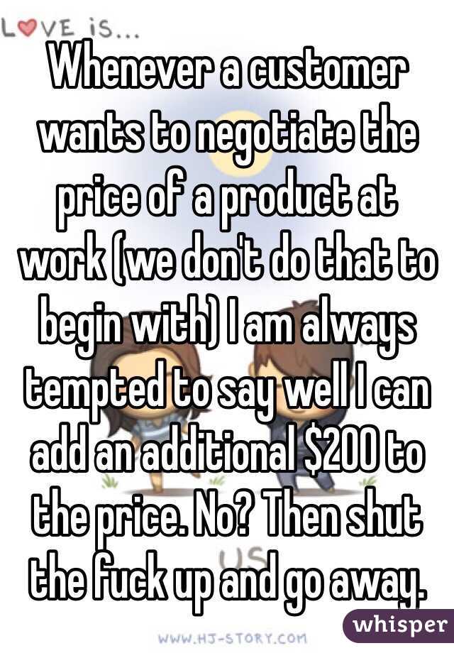 Whenever a customer wants to negotiate the price of a product at work (we don't do that to begin with) I am always tempted to say well I can add an additional $200 to the price. No? Then shut the fuck up and go away. 