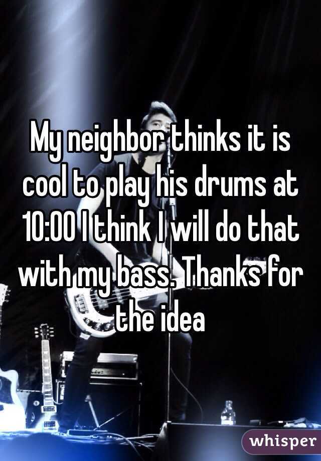 My neighbor thinks it is cool to play his drums at 10:00 I think I will do that with my bass. Thanks for the idea 