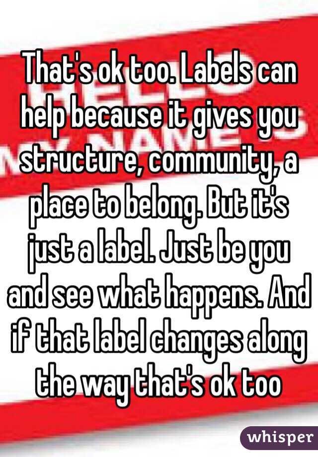 That's ok too. Labels can help because it gives you structure, community, a place to belong. But it's just a label. Just be you and see what happens. And if that label changes along the way that's ok too 