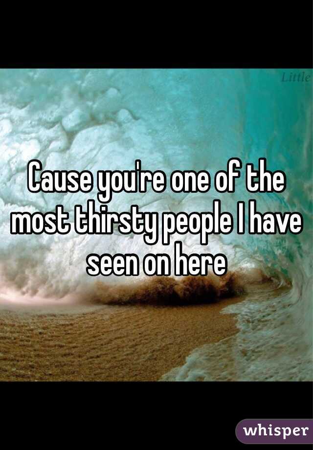 Cause you're one of the most thirsty people I have seen on here