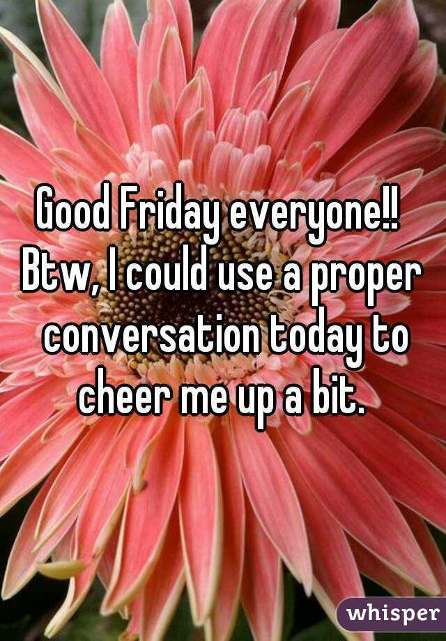 Good Friday everyone!! 
Btw, I could use a proper conversation today to cheer me up a bit. 