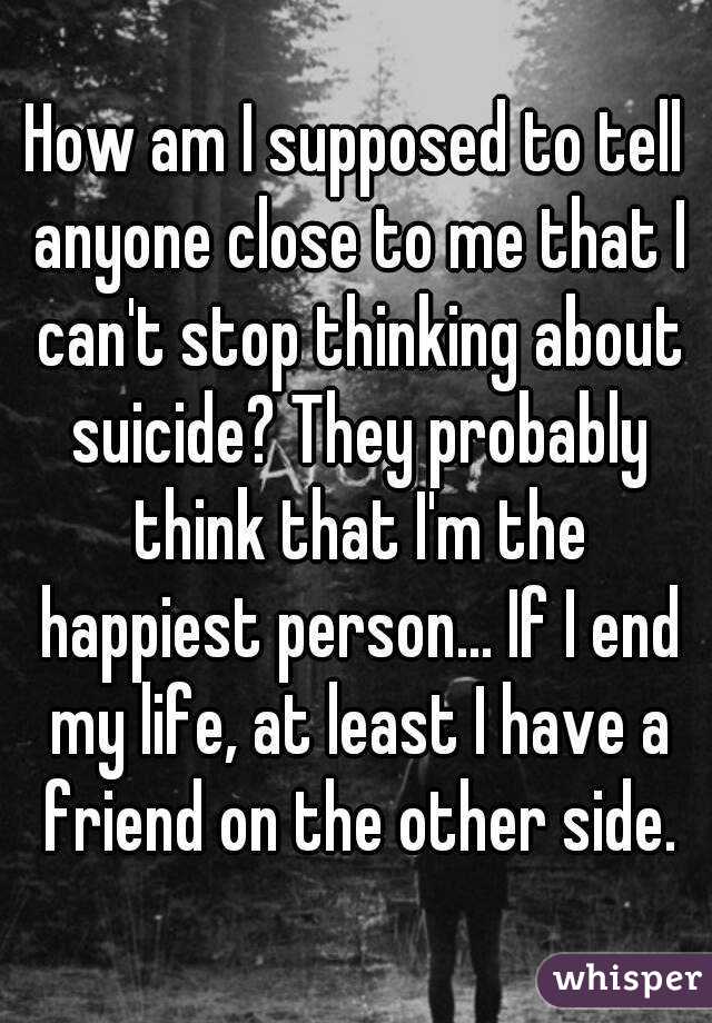 How am I supposed to tell anyone close to me that I can't stop thinking about suicide? They probably think that I'm the happiest person... If I end my life, at least I have a friend on the other side.