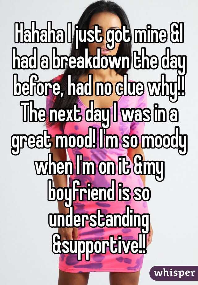 Hahaha I just got mine &I had a breakdown the day before, had no clue why!! The next day I was in a great mood! I'm so moody when I'm on it &my boyfriend is so understanding &supportive!! 