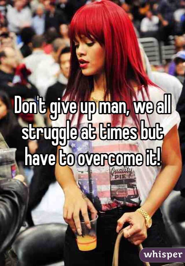 Don't give up man, we all struggle at times but have to overcome it!