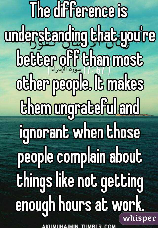 The difference is understanding that you're better off than most other people. It makes them ungrateful and ignorant when those people complain about things like not getting enough hours at work.