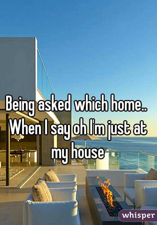Being asked which home.. When I say oh I'm just at my house