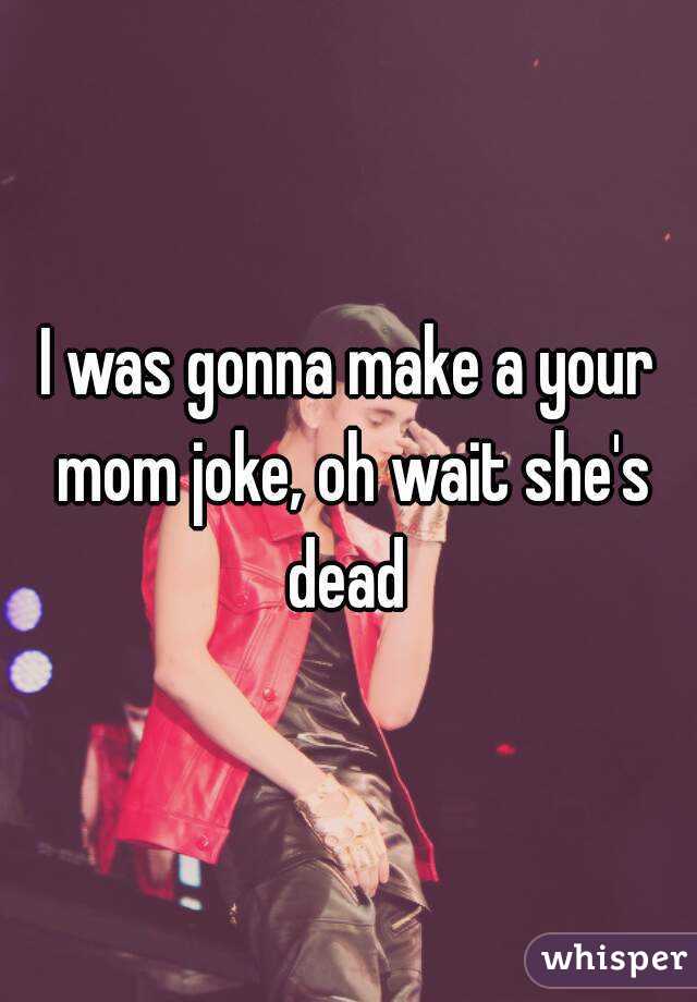 I was gonna make a your mom joke, oh wait she's dead 