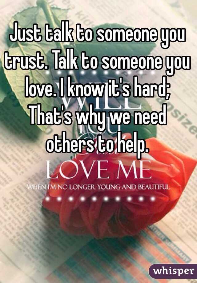 Just talk to someone you trust. Talk to someone you love. I know it's hard; That's why we need others to help.