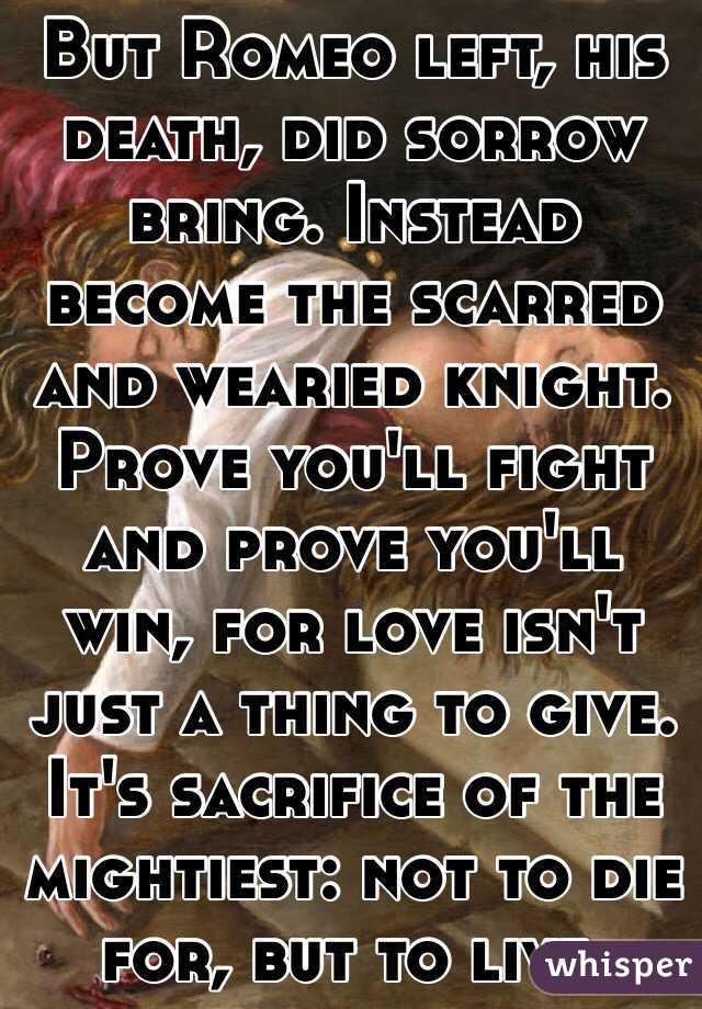 But Romeo left, his death, did sorrow bring. Instead become the scarred and wearied knight. Prove you'll fight and prove you'll win, for love isn't just a thing to give. It's sacrifice of the mightiest: not to die for, but to live.