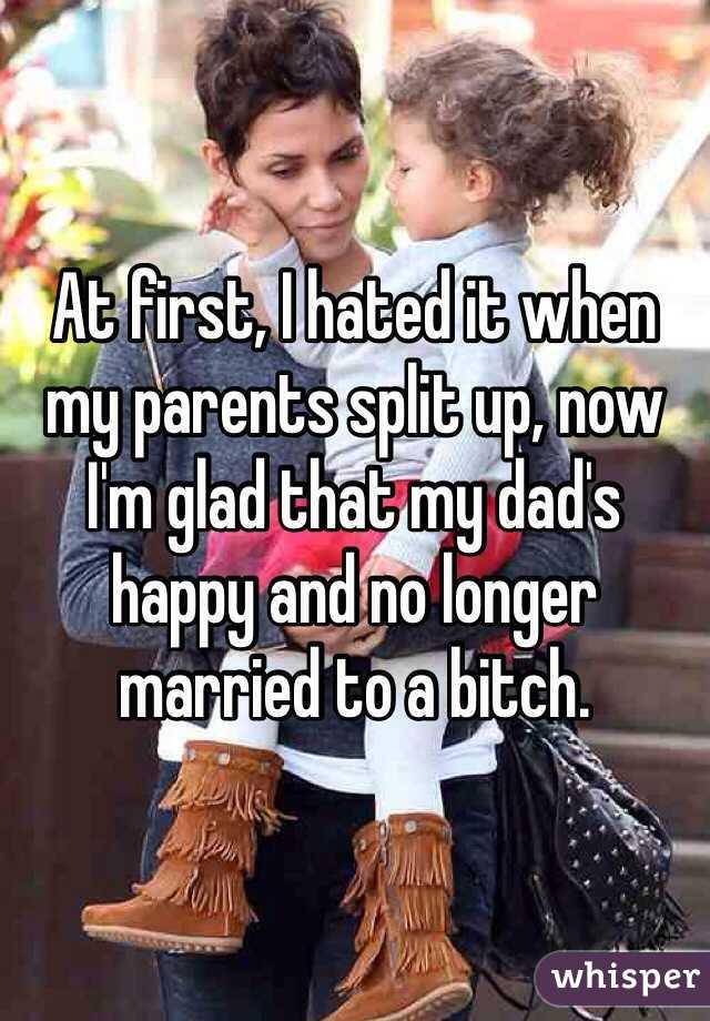At first, I hated it when my parents split up, now I'm glad that my dad's happy and no longer married to a bitch.