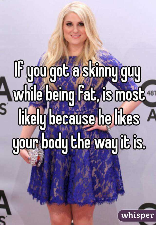 If you got a skinny guy while being fat, is most likely because he likes your body the way it is.