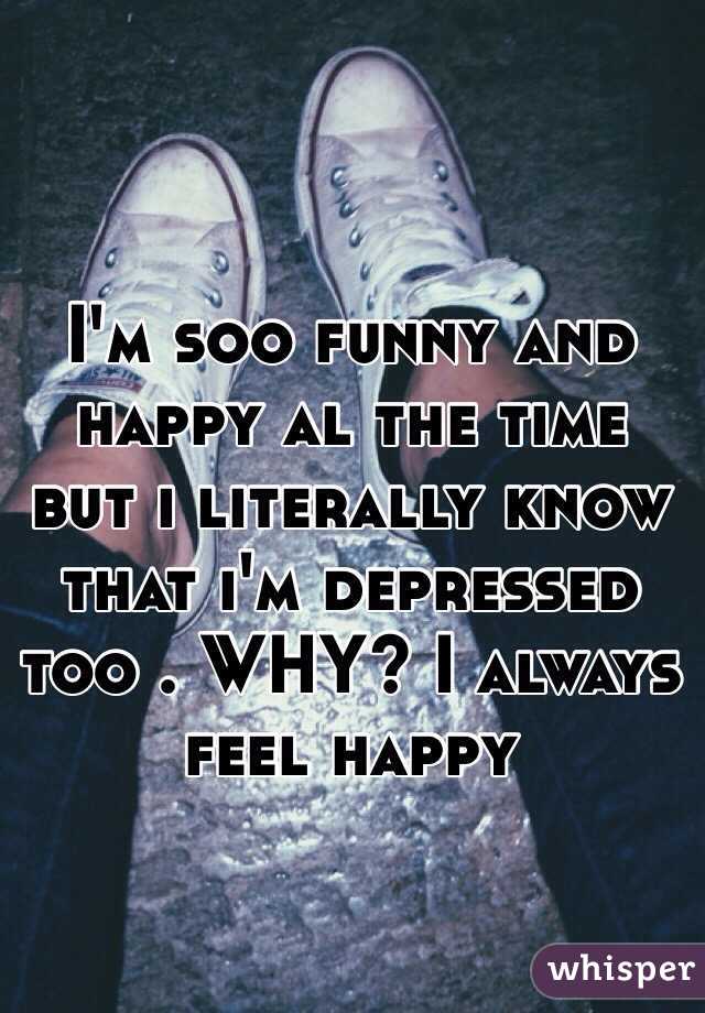 I'm soo funny and happy al the time but i literally know that i'm depressed too . WHY? I always feel happy