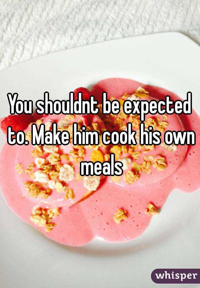 You shouldnt be expected to. Make him cook his own meals