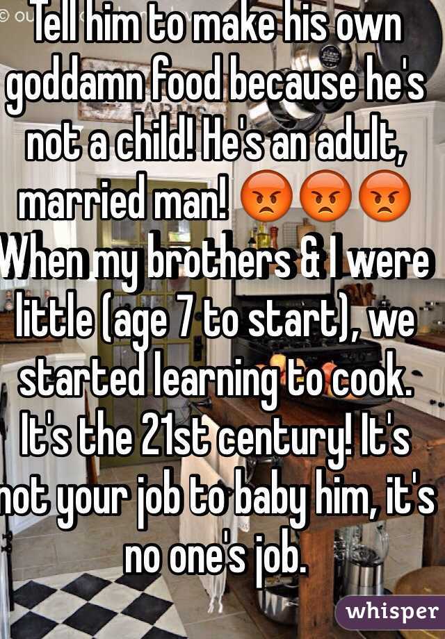Tell him to make his own goddamn food because he's not a child! He's an adult, married man! 😡😡😡 When my brothers & I were little (age 7 to start), we started learning to cook. It's the 21st century! It's not your job to baby him, it's no one's job.