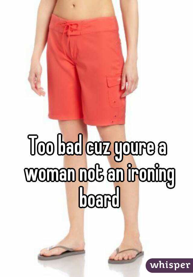 Too bad cuz youre a woman not an ironing board
